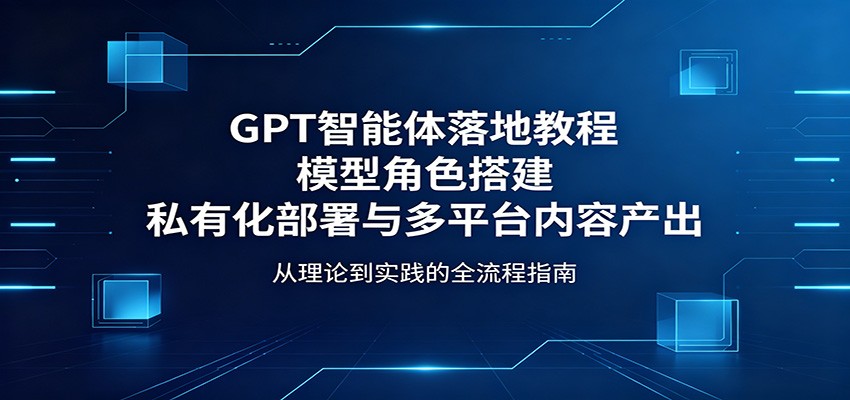 GPT智能体落地教程：模型角色搭建，私有化部署与多平台内容产出-智云网